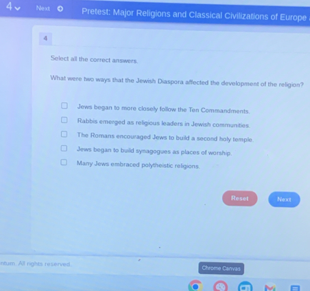 Next Pretest: Major Religions and Classical Civilizations of Europe
4
Select all the correct answers.
What were two ways that the Jewish Diaspora affected the development of the religion?
Jews began to more closely follow the Ten Commandments.
Rabbis emerged as religious leaders in Jewish communities.
The Romans encouraged Jews to build a second holy temple.
Jews began to build synagogues as places of worship.
Many Jews embraced polytheistic religions.
Reset Next
ntum All rights reserved. Chrome Canvas