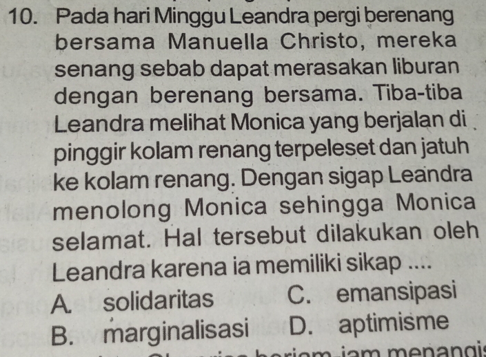 Pada hari Minggu Leandra pergi berenang
bersama Manuella Christo, mereka
senang sebab dapat merasakan liburan
dengan berenang bersama. Tiba-tiba
Leandra melihat Monica yang berjalan di
pinggir kolam renang terpeleset dan jatuh
ke kolam renang. Dengan sigap Leandra
menolong Monica sehingga Monica
selamat. Hal tersebut dilakukan oleh
Leandra karena ia memiliki sikap ....
A. solidaritas C. emansipasi
B. marginalisasi D. aptimisme