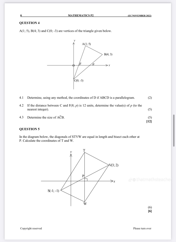 MATHEMATICS P2 (EC/NOVEMBER 2022)
QUESTION 4
A(1;5),B(4;3) and C(0;-3) are vertices of the triangle given below.
4.1 Determine, using any method, the coordinates of D if ABCD is a parallelogram. (2)
4.2 If the distance between C and F(8;p) is 12 units, determine the value(s) of ρ (to the (5)
nearest integer).
4.3 Determine the size of Awidehat CB. (5)
[12]
QUESTION 5
In the diagram below, the diagonals of STVW are equal in length and bisect each other at
P, Calculate the coordinates of T and W.
(6)
[6]
Copyright reserved Please turn over