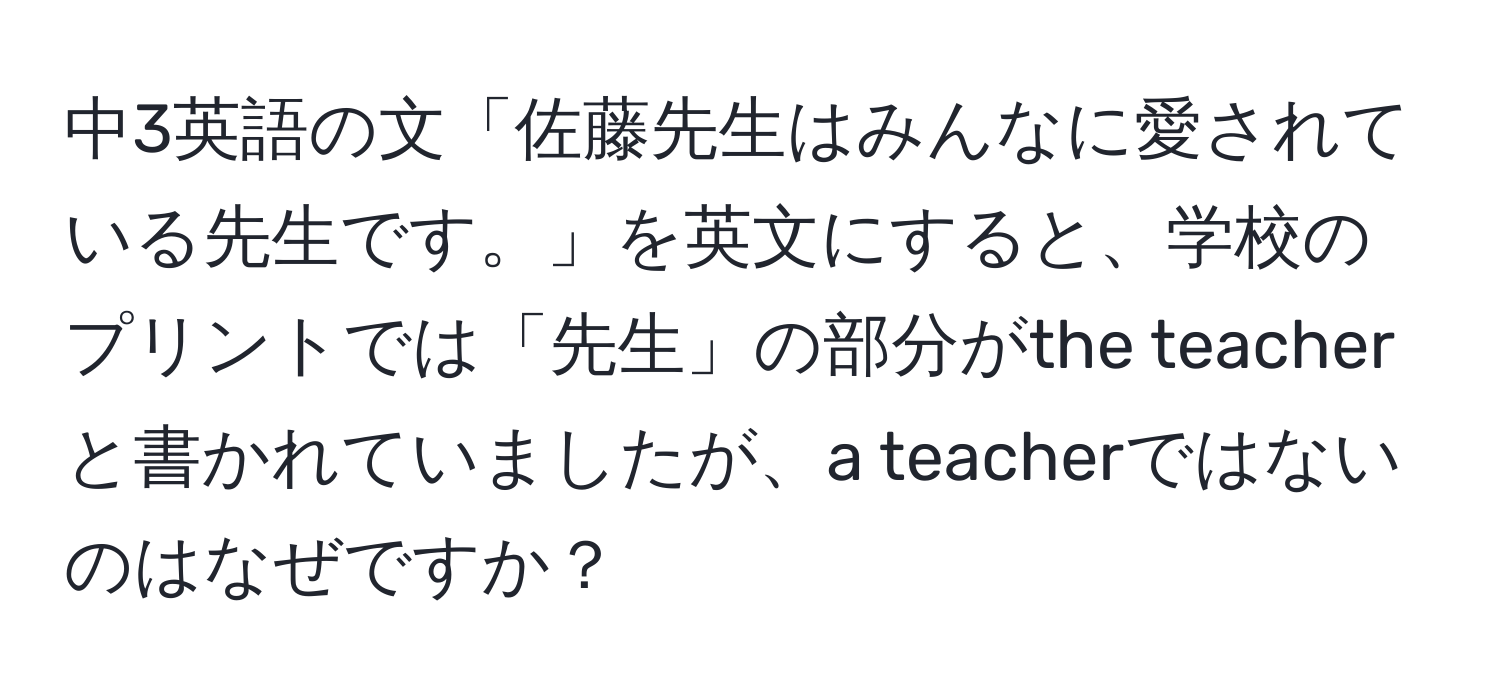 中3英語の文「佐藤先生はみんなに愛されている先生です。」を英文にすると、学校のプリントでは「先生」の部分がthe teacherと書かれていましたが、a teacherではないのはなぜですか？