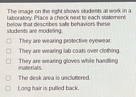 The image on the right shows students at work in a
laboratory. Place a check next to each statement
below that describes safe behaviors these
students are modeling.
They are wearing protective eyewear.
They are wearing lab coats over clothing.
They are wearing gloves while handling
materials.
The desk area is uncluttered.
Long hair is pulled back.