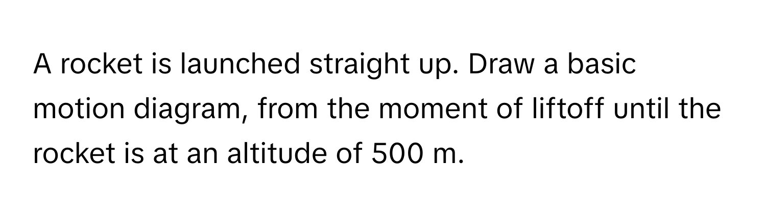 A rocket is launched straight up. Draw a basic motion diagram, from the moment of liftoff until the rocket is at an altitude of 500 m.