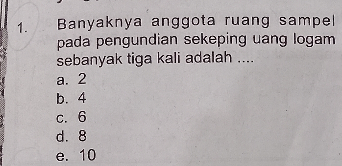 Banyaknya anggota ruang sampel
pada pengundian sekeping uang logam 
sebanyak tiga kali adalah ....
a. 2
b. 4
c. 6
d. 8
e. 10