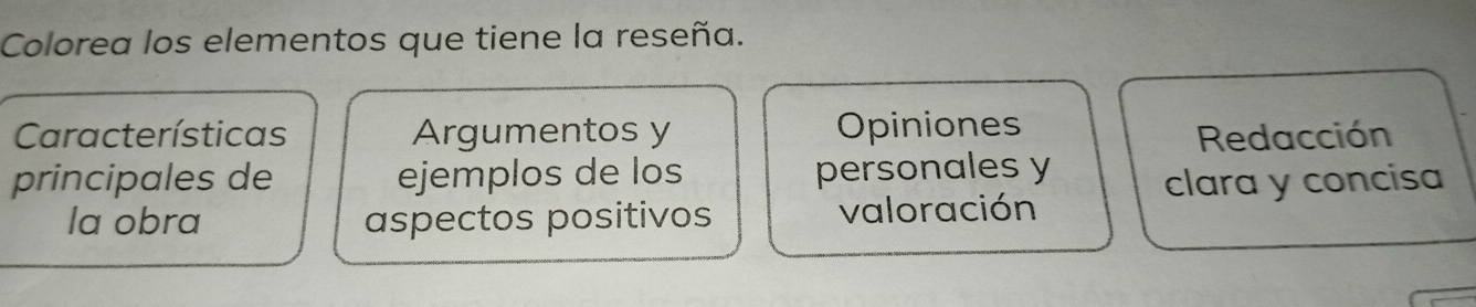 Colorea los elementos que tiene la reseña. 
Características Argumentos y Opiniones 
Redacción 
principales de ejemplos de los personales y 
clara y concisa 
la obra aspectos positivos valoración