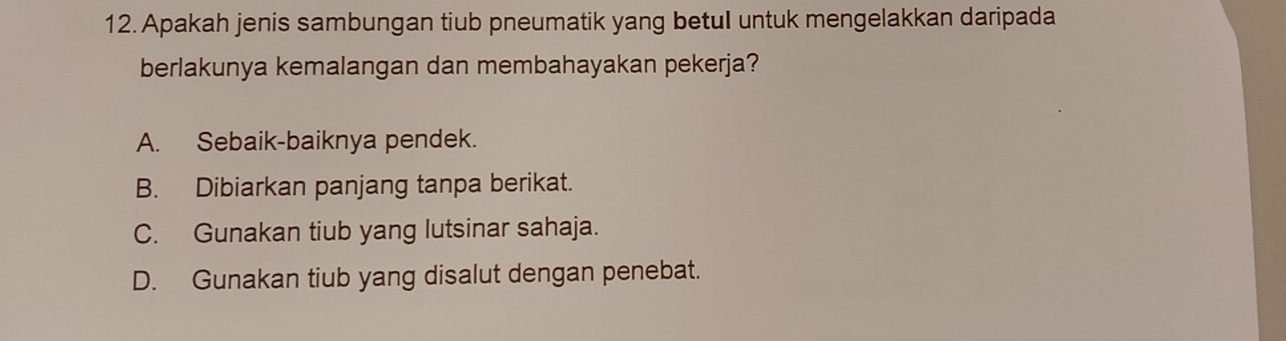 Apakah jenis sambungan tiub pneumatik yang betul untuk mengelakkan daripada
berlakunya kemalangan dan membahayakan pekerja?
A. Sebaik-baiknya pendek.
B. Dibiarkan panjang tanpa berikat.
C. Gunakan tiub yang lutsinar sahaja.
D. Gunakan tiub yang disalut dengan penebat.