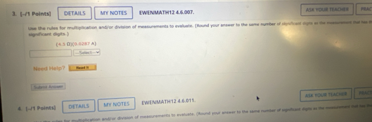 DETAILS MY NOTES EWENMATH12 4.6.007. ASK YOUR TEACHER PRAC 
Use the rules for multiplication and/or division of measurements to evaluate. (Round your answer to the same number of significant digits as the measurement that has th 
significant digits.) 
(4.5 Ω)(0.0287 A) 
=Select= 
Need Help? Read It 
Submit Answer 
4. [-/1 Points] DETAILS MY NOTES EWENMATH12 4.6.011. ASK YOUR TEACHER 
PRACI 
r multiplication and/or division of measurements to evaluate. (Round your answer to the same number of significant digits as the messurement that ha t