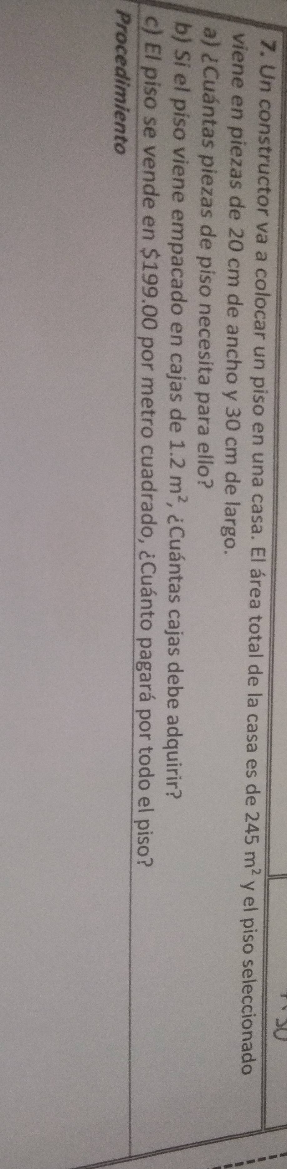 Un constructor va a colocar un piso en una casa. El área total de la casa es de 245m^2 y el piso seleccionado 
viene en piezas de 20 cm de ancho y 30 cm de largo. 
a) ¿Cuántas piezas de piso necesita para ello? 
b) Si el piso viene empacado en cajas de 1.2m^2 , ¿Cuántas cajas debe adquirir? 
c) El piso se vende en $199.00 por metro cuadrado, ¿Cuánto pagará por todo el piso? 
Procedimiento