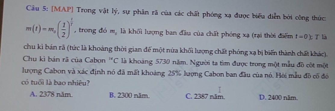 [MAP] Trong vật lý, sự phân rã của các chất phóng xạ được biểu diễn bởi công thức:
m(t)=m_0( 1/2 )^ t/T  , trong đó m_0 là khối lượng ban đầu của chất phóng xạ (rại thời điểm t=0); T là
chu kì bán rã (tức là khoảng thời gian để một nửa khối lượng chất phóng xạ bị biến thành chất khác).
Chu kì bán rã của Cabon^(14)C là khoảng 5730 năm. Người ta tìm được trong một mẫu đồ côt một
lượng Cabon và xác định nó đã mất khoảng 25% lượng Cabon ban đầu của nó. Hỏi mẫu đồ cổ đó
có tuổi là bao nhiêu?
T
A. 2378 năm. B. 2300 năm. C. 2387 năm. D. 2400 năm.