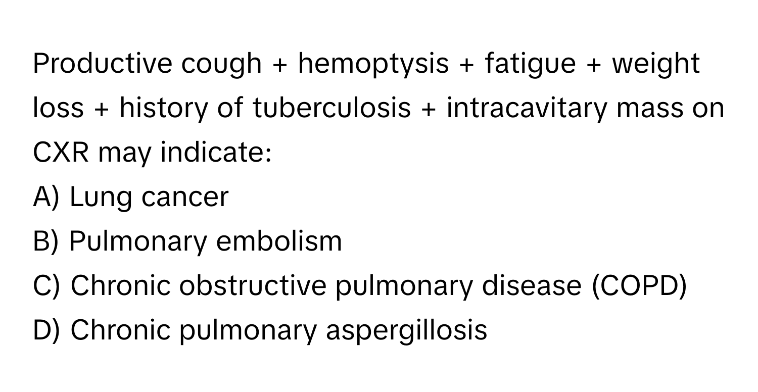 Productive cough + hemoptysis + fatigue + weight loss + history of tuberculosis + intracavitary mass on CXR may indicate:

A) Lung cancer 
B) Pulmonary embolism 
C) Chronic obstructive pulmonary disease (COPD) 
D) Chronic pulmonary aspergillosis