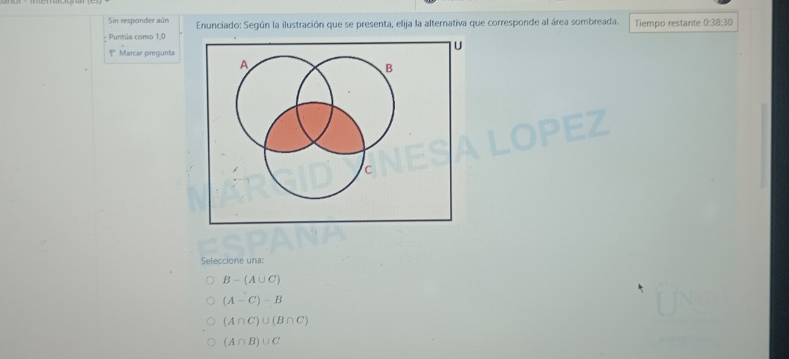 Sin responder aún Enunciado: Según la ilustración que se presenta, elija la alternativa que corresponde al área sombreada.
Puntúa como 1,0 Tiempo restante 0:3 ②: 30
U
P Marcar pregunta
A
B
C
Seleccione una:
B-(A∪ C)
(A-C)-B
(A∩ C)∪ (B∩ C)
(A∩ B)∪ C