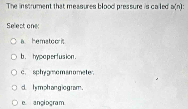 The instrument that measures blood pressure is called a(n)
Select one:
a. hematocrit.
b. hypoperfusion.
c.sphygmomanometer.
d. lymphangiogram.
e. angiogram.