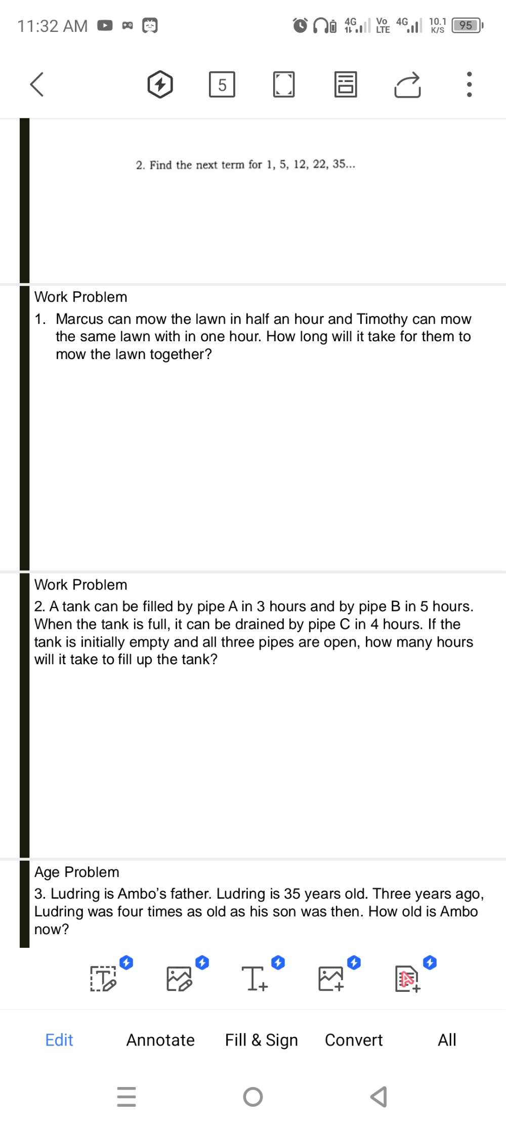 11:32 AM 
4 5 
2. Find the next term for 1, 5, 12, 22, 35... 
Work Problem 
1. Marcus can mow the lawn in half an hour and Timothy can mow 
the same lawn with in one hour. How long will it take for them to 
mow the lawn together? 
Work Problem 
2. A tank can be filled by pipe A in 3 hours and by pipe B in 5 hours. 
When the tank is full, it can be drained by pipe C in 4 hours. If the 
tank is initially empty and all three pipes are open, how many hours
will it take to fill up the tank? 
Age Problem 
3. Ludring is Ambo's father. Ludring is 35 years old. Three years ago, 
Ludring was four times as old as his son was then. How old is Ambo 
now? 
Edit Annotate Fill & Sign Convert All