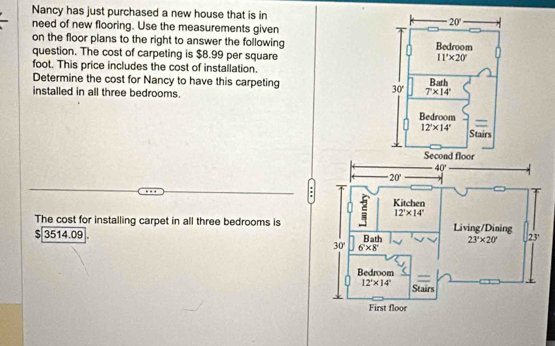 Nancy has just purchased a new house that is in
need of new flooring. Use the measurements given
on the floor plans to the right to answer the following
question. The cost of carpeting is $8.99 per square
foot. This price includes the cost of installation.
Determine the cost for Nancy to have this carpeting 
installed in all three bedrooms.
40°
20'.
Kitchen
12'* 14'
The cost for installing carpet in all three bedrooms is Living/Dining
$ 3514.09 . Bath
23'* 20' 23'
30' 6'* 8'
Bedroom
12'* 14' Stairs
First floor