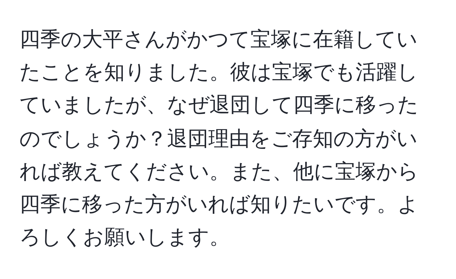 四季の大平さんがかつて宝塚に在籍していたことを知りました。彼は宝塚でも活躍していましたが、なぜ退団して四季に移ったのでしょうか？退団理由をご存知の方がいれば教えてください。また、他に宝塚から四季に移った方がいれば知りたいです。よろしくお願いします。