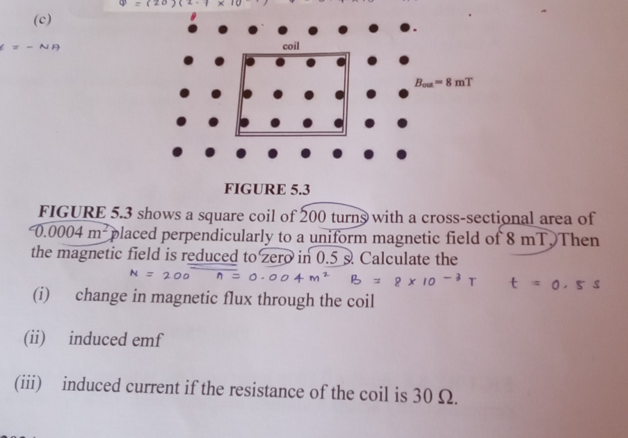 =
FIGURE 5.3 shows a square coil of 200 turns with a cross-sectional area of
0.0004m^2 placed perpendicularly to a uniform magnetic field of 8 mT. Then
the magnetic field is reduced to zero in 0.5 s Calculate the
(i) change in magnetic flux through the coil
(ii) induced emf
(iii) induced current if the resistance of the coil is 30 Ω.