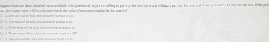 Suppose there are three identical vases available to be purchased. Buyer 1 is willing to pay $30 for one, buyer 2 is willing to pay $25 for one, and buyer 3 is willing to pay $20 for one. If the pric
$25, how many vases will be sold and what is the value of consumer surplus in this market?
a. One vase will be sold, and consumer surplus is $30.
b. One vase will be sold, and consumer surplus is $5.
c. Three vases will be sold, and consumer surplus is $0.
d. Three vases will be sold, and consumer surplus is $80.
e. Two vases will be sold, and consumer surplus is $5.