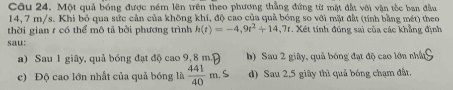 Một quả bóng được ném lên trên theo phương thẳng đứng từ mặt đất với vận tốc ban đầu
14,7 m/s. Khi bỏ qua sức cản của không khí, độ cao của quả bóng so với mặt đất (tính bằng mét) theo
thời gian 1 có thể mô tả bởi phương trình h(t)=-4,9t^2+14,7t Xét tính đúng sai của các khẳng định
sau:
a) Sau 1 giây, quả bóng đạt độ cao 9,8 m.3 b) Sau 2 giây, quả bóng đạt độ cao lớn nhất
c) Độ cao lớn nhất của quả bóng là  441/40 m. d) Sau 2,5 giây thì quả bóng chạm đất.