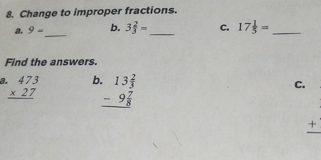 Change to improper fractions. 
b. 
a. 9= _ 3 2/3 = _ C. 17 1/5 = _ 
Find the answers. 
a beginarrayr .473 * 27 hline endarray
b beginarrayr .13 2/3  -9 7/8  hline endarray
C. 
_ +