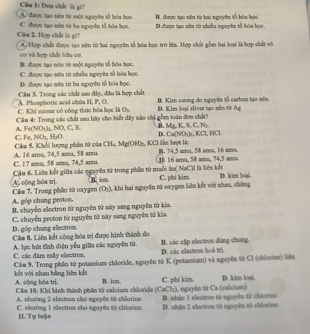 Đơn chất là gì?
A được tạo nên từ một nguyên tố hóa học. B. được tạo nên từ hai nguyên tố hóa học.
C. được tạo nên từ ba nguyên tố hóa học. D.được tạo nên từ nhiều nguyên tố hóa học.
Câu 2. Hợp chất là gì?
A Hợp chất được tạo nên từ hai nguyên tố hóa học trở lên. Hợp chất gồm hai loại là hợp chất vô
cơ và hợp chất hữu cơ.
B. được tạo nên từ một nguyên tố hóa học.
C. được tạo nên từ nhiều nguyên tố hóa học.
D. được tạo nên từ ba nguyên tố hóa học.
Câu 3. Trong các chất sau đây, đâu là hợp chất
A. Phosphoric acid chứa H, P, O. B. Kim cương do nguyên tố carbon tạo nên.
C. Khí ozone có công thức hóa học là O_3. D. Kim loại sliver tạo nên từ Ag
Câu 4: Trong các chất sau hãy cho biết dãy nào chi gồm toàn đơn chất?
B.
A. Fe(NO_3)_2 , NO, C, S. Mg,K,S,C,N_2.
D. Cu(NO_3)_2,
C. Fe,NO_2,H_2O. KC l, HCl.
Câu 5. Khối lượng phân tử của CH_4,Mg(OH)_2 , KCl lần lượt là:
A. 16 amu, 74,5 amu, 58 amu. B. 74,5 amu, 58 amu, 16 amu.
C. 17 amu, 58 amu, 74,5 amu. D. 16 amu, 58 amu, 74,5 amu.
Câu 6. Liên kết giữa các nguyên tử trong phân tử muối ăn( NaC)l là liên kết
A cộng hóa trị. B ion. C. phi kim. D. kim loại.
Câu 7. Trong phân tử oxygen (O_2) ), khi hai nguyên tử oxygen liên kết với nhau, chúng
A. góp chung proton.
B. chuyển electron từ nguyên tử này sang nguyên tử kia.
C. chuyển proton từ nguyên tử này sang nguyên tử kia.
D. góp chung electron.
Câu 8. Liên kết cộng hóa trị được hình thành do
A. lực hút tĩnh điện yếu giữa các nguyên tử. B. các cặp electron dùng chung.
C. các đám mây electron. D. các electron hoá trj.
Câu 9. Trong phân tử potassium chloride, nguyên từ K (potassium) và nguyên tử Cl (chlorine) liên
kết với nhau bằng liên kết
A. cộng hóa trị. B. ion. C. phi kim. D. kim loại.
Câu 10. Khi hình thành phân tử calcium chloride (CaCl₂), nguyên tử Ca (calcium)
A. nhường 2 electron cho nguyên tử chlorine,  B. nhận 1 electron từ nguyên từ chlorine.
C. nhường 1 electron cho nguyên tử chlorine. D. nhận 2 electron từ nguyên từ chlorine.
II Tự luận