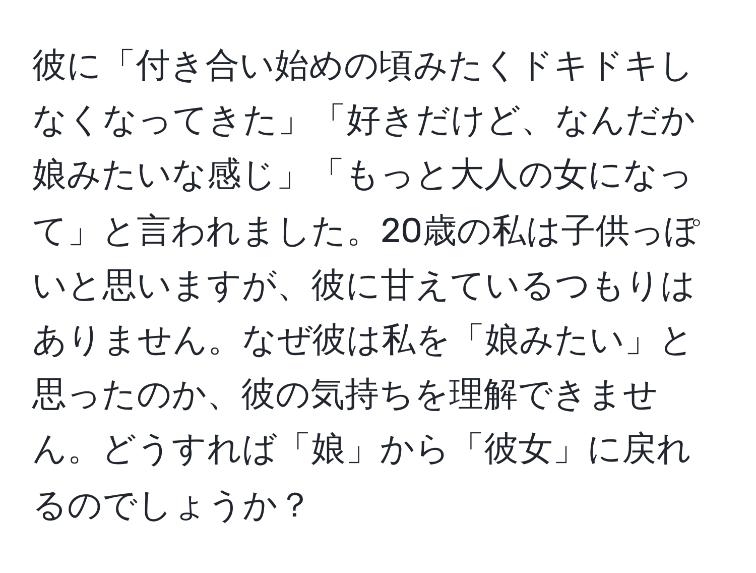 彼に「付き合い始めの頃みたくドキドキしなくなってきた」「好きだけど、なんだか娘みたいな感じ」「もっと大人の女になって」と言われました。20歳の私は子供っぽいと思いますが、彼に甘えているつもりはありません。なぜ彼は私を「娘みたい」と思ったのか、彼の気持ちを理解できません。どうすれば「娘」から「彼女」に戻れるのでしょうか？