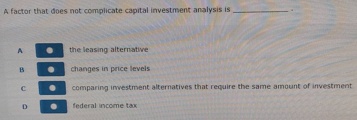 A factor that does not complicate capital investment analysis is _.
A the leasing alternative
B changes in price levels
C comparing investment alternatives that require the same amount of investment
D federal income tax