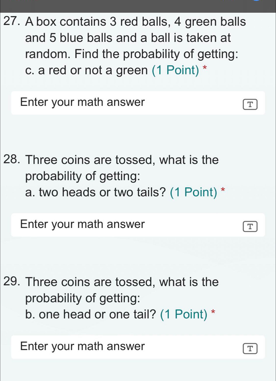 A box contains 3 red balls, 4 green balls 
and 5 blue balls and a ball is taken at 
random. Find the probability of getting: 
c. a red or not a green (1 Point) * 
Enter your math answer 
T 
28. Three coins are tossed, what is the 
probability of getting: 
a. two heads or two tails? (1 Point) * 
Enter your math answer 
T 
29. Three coins are tossed, what is the 
probability of getting: 
b. one head or one tail? (1 Point) * 
Enter your math answer T