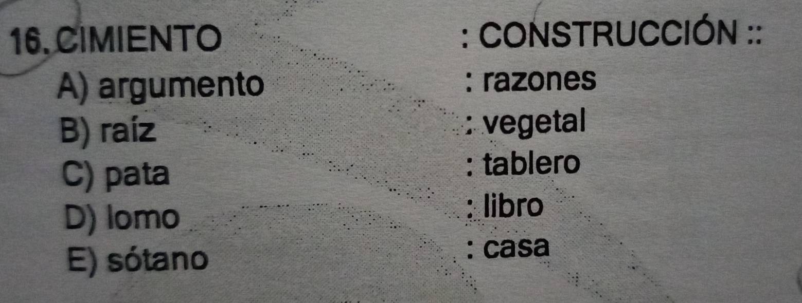 CIMIENTO : CONSTRUCCIÓN ::
A) argumento : razones
B) raíz : vegetal
C) pata : tablero
D) lomo : libro
E) sótano
: casa