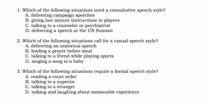 Which of the following situations need a consultative speech style?
A. delivering campaign speeches
B. giving last minute instructions to players
C. talking to a counselor or psychiatrist
D. delivering a speech at the UN Summit
2. Which of the following situations call for a casual speech style?
A. delivering an oratorical speech
B. leading a prayer before meal
C. talking to a friend while playing sports
D. singing a song to a baby
3. Which of the following situations require a formal speech style?
A. reading a court order
B. talking to a superior
C. talking to a stranger
D. talking and laughing about memorable experience