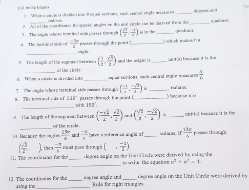 Fill in the blanks. 
1. When a circle is divided into 8 equal sections, each central angle measures _degrees and 
radians 
2. All of the coordinates for special angles on the unit circle can be derived from the _quadrant 
3. The angle whose terminal side passes through ( sqrt(3)/2 , (-1)/2 ) is in the _quadrant. 
4. The terminal side of  (-5π )/2  passes through the point ( __) which makes it a 
_ 
angle. 
5. The length of the segment between ( 1/2 ,  sqrt(3)/2 ) and the origin is _unit(s) because it is the 
of the circle. 
6. When a circle is divided into _equal sections, each central angle measures  π /6 . 
7. The angle whose terminal side passes through ( (-1)/2 , (-sqrt(3))/2 ) is_ radians. 
8. The terminal side of 510° passes through the point ( __) because it is 
_ 
with 150°. 
9. The length of the segment between ( (-sqrt(2))/2 , sqrt(2)/2 ) and ( sqrt(2)/2 , (-sqrt(2))/2 ) is_ unit(s) because it is the 
_ 
of the circle. 
10. Because the angles  13π /6  and  (-π )/6  have a reference angle of_ radians, if  13π /6  passes through
( sqrt(3)/2 , then  (-π )/6  must pass through (, (-1)/2 ). 
11. The coordinates for the _degree angle on the Unit Circle were derived by using the 
_ 
_ 
to write the equation a^2+a^2=1. 
12. The coordinates for the _degree angle and_ degree angle on the Unit Circle were derived by 
using the_ Rule for right triangles.