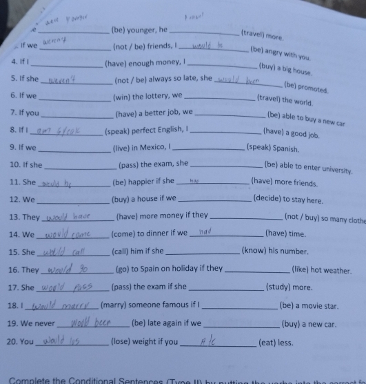 .e _(be) younger, he_ 
(travel) more. 
If we_ (not / be) friends, I_ 
(be) angry with you. 
4. If | _(have) enough money, I_ 
(buy) a big house. 
5. If she 
_(not / be) always so late, she_ 
(be) promoted. 
6. If we _(win) the lottery, we_ 
(travel) the world. 
7. If you _(have) a better job, we_ 
(be) able to buy a new car 
8. If I 
_(speak) perfect English, I_ 
(have) a good job. 
9. If we _(live) in Mexico, I _(speak) Spanish. 
10. If she _(pass) the exam, she_ 
(be) able to enter university. 
11. She_ (be) happier if she _(have) more friends. 
12. We _(buy) a house if we _(decide) to stay here. 
13. They_ (have) more money if they_ 
(not / buy) so many cloth 
14. We _(come) to dinner if we _(have) time. 
15. She_ (call) him if she _(know) his number. 
16. They _(go) to Spain on holiday if they _(like) hot weather. 
17. She _(pass) the exam if she _(study) more. 
18. I _(marry) someone famous if I_ (be) a movie star. 
19. We never _(be) late again if we _(buy) a new car. 
20. You_ (lose) weight if you _(eat) less. 
Com plete the C o nditio n al enten