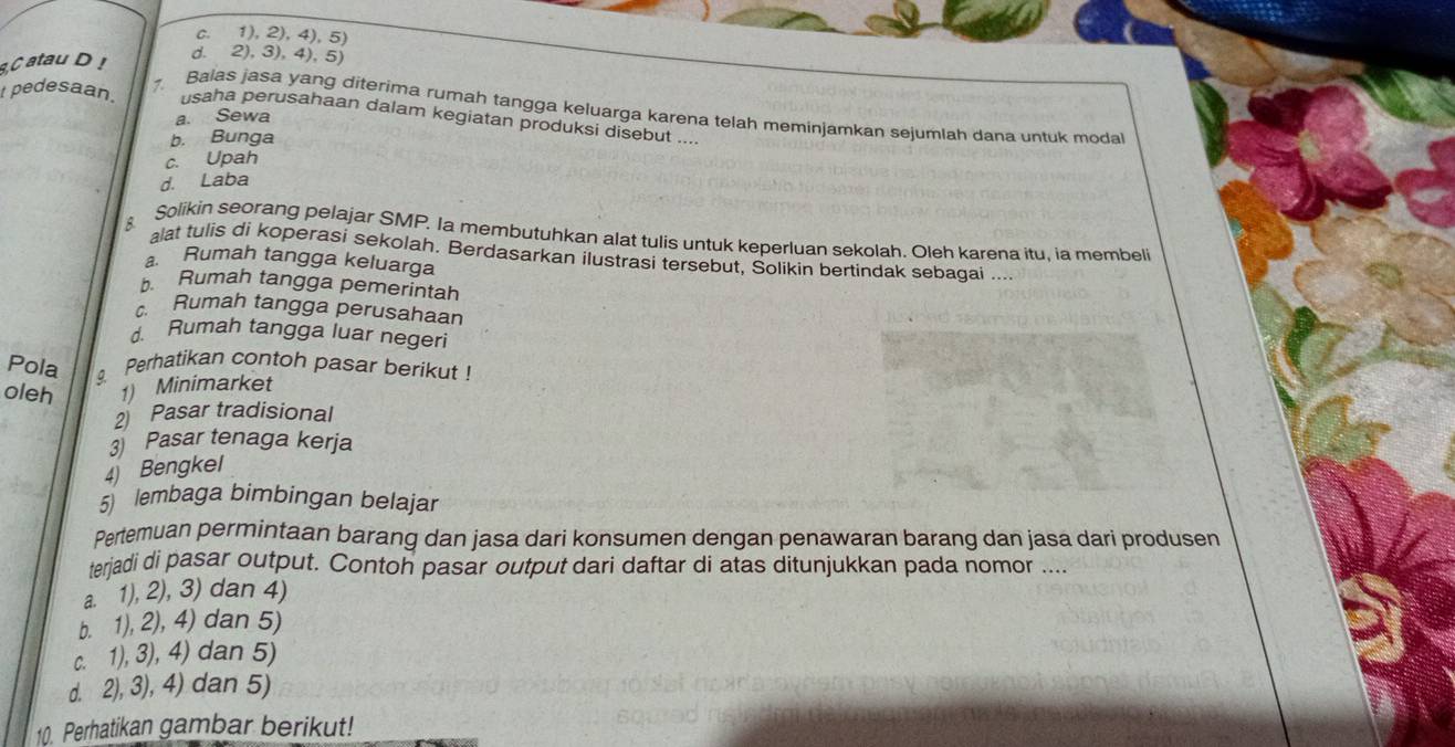 c. 1), 2), 4), 5)
C atau D!
d. 2), 3), 4), 5)
t pedesaan. 7.
Balas jasa yang diterima rumah tangga keluarga karena telah meminjamkan sejumlah dana untuk moda
a. Sewa
usaha perusahaan dalam kegiatan produksi disebut ....
b. Bunga
c. Upah
d. Laba
Solikin seorang pelajar SMP. Ia membutuhkan alat tulis untuk keperluan sekolah. Oleh karena itu, ia membeli
lat tulis di koperasi sekolah. Berdasarkan ilustrasi tersebut, Solikin bertindak sebagai ....
a. Rumah tangga keluarga
b. Rumah tangga pemerintah
c. Rumah tangga perusahaan
d. Rumah tangga luar negeri
Pola Perhatikan contoh pasar berikut !
oleh 1) Minimarket
2 Pasar tradisional
3 Pasar tenaga kerja
4) Bengkel
5 lembaga bimbingan belajar
Pertemuan permintaan barang dan jasa dari konsumen dengan penawaran barang dan jasa dari produsen
terjadi di pasar output. Contoh pasar output dari daftar di atas ditunjukkan pada nomor ....
a. 1), 2), 3) dan 4)
b. 1), 2), 4) dan 5)
c. 1), 3), 4) dan 5)
d. 2), 3), 4) dan 5)
10. Perhatikan gambar berikut!