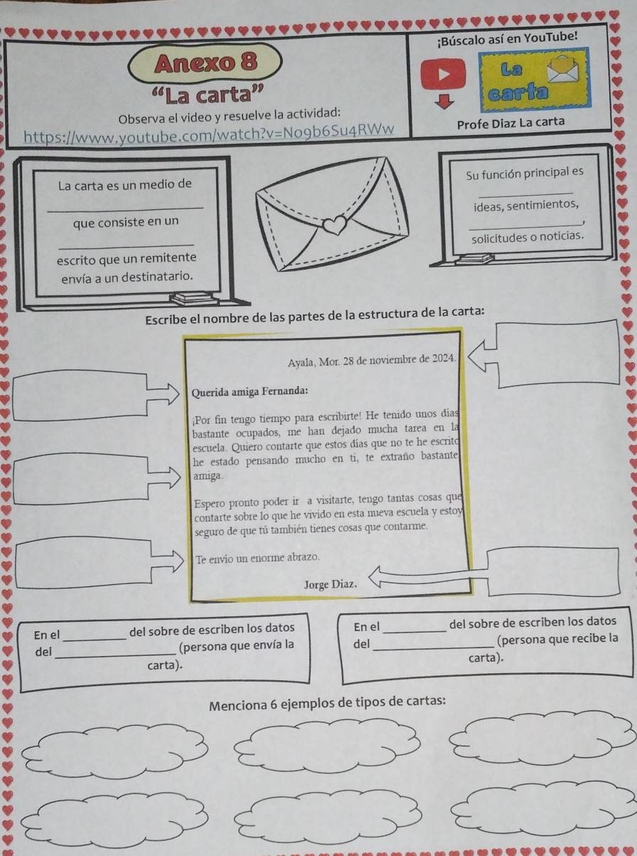 Búscalo así en YouTube! 
Anexo 8 
La 
“La carta” cart 
Observa el video y resuelve la actividad: 
https://www.youtube.com/watch?v=No9b6Su4RWw Profe Diaz La carta 
_ 
La carta es un medio deSu función principal es 
_que consiste en unideas, sentimientos, 
escrito que un remitentesolicitudes o noticias. 
envía a un destinatario. 
Escribe el nombre de las partes de la estructura de la carta: 
Ayala, Mor. 28 de noviembre de 2024 
Querida amiga Fernanda: 
¡Por fin tengo tiempo para escribirte! He tenido unos dias 
bastante ocupados, me han dejado mucha tarea en la 
escuela. Quiero contarte que estos días que no te he escrito 
he estado pensando mucho en ti, te extraño bastante 
amiga 
Espero pronto poder ir a visitarte, tengo tantas cosas que 
contarte sobre lo que he vivido en esta nueva escuela y estoy 
seguro de que tú también tienes cosas que contarme. 
Te envío un enorme abrazo. 
Jorge Diaz. 
En el _del sobre de escriben los datos En el_ del sobre de escriben los datos 
del_ (persona que envía la del _(persona que recibe la 
carta). carta). 
Menciona 6 ejemplos de tipos de cartas: