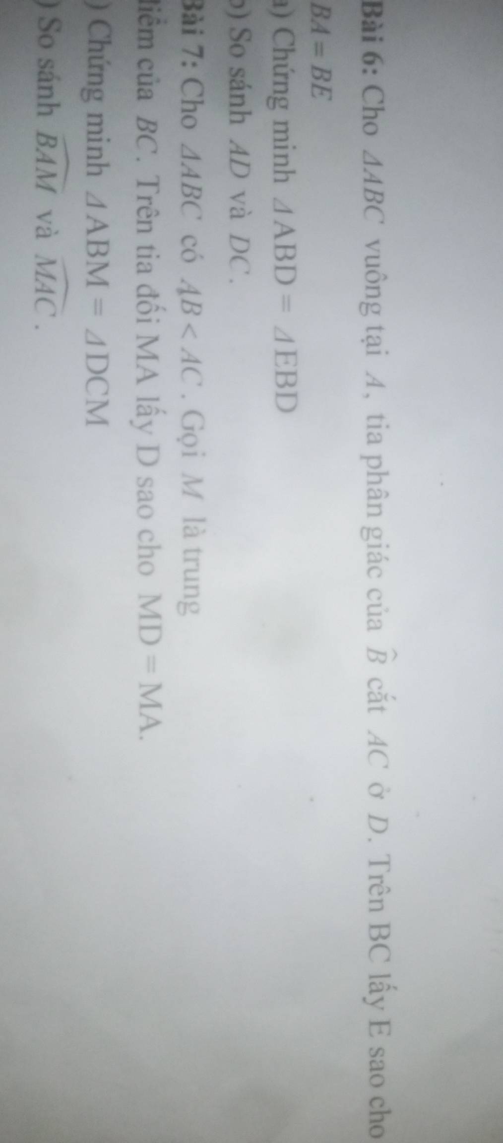 Cho △ ABC vuông tại A, tia phân giác của widehat B cắt AC ở D. Trên BC lấy E sao cho
BA=BE
) Chứng minh △ ABD=△ EBD
b) So sánh AD và DC. 
Bài 7: Cho △ ABC có AB . Gọi M là trung 
ciểm của BC. Trên tia đối MA lấy D sao cho MD=MA. 
) Chứng minh △ ABM=△ DCM
) So sánh widehat BAM và widehat MAC.