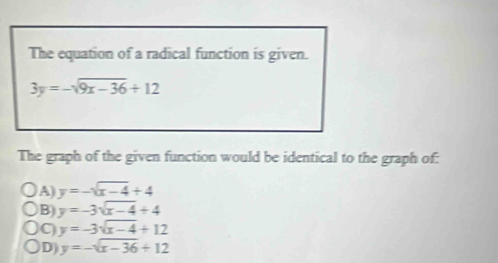 The equation of a radical function is given.
3y=-sqrt(9x-36)+12
The graph of the given function would be identical to the graph of:
A) y=-sqrt(x-4)+4
B) y=-3sqrt(x-4)+4
y=-3sqrt(x-4)+12
D y=-sqrt(x-36)+12