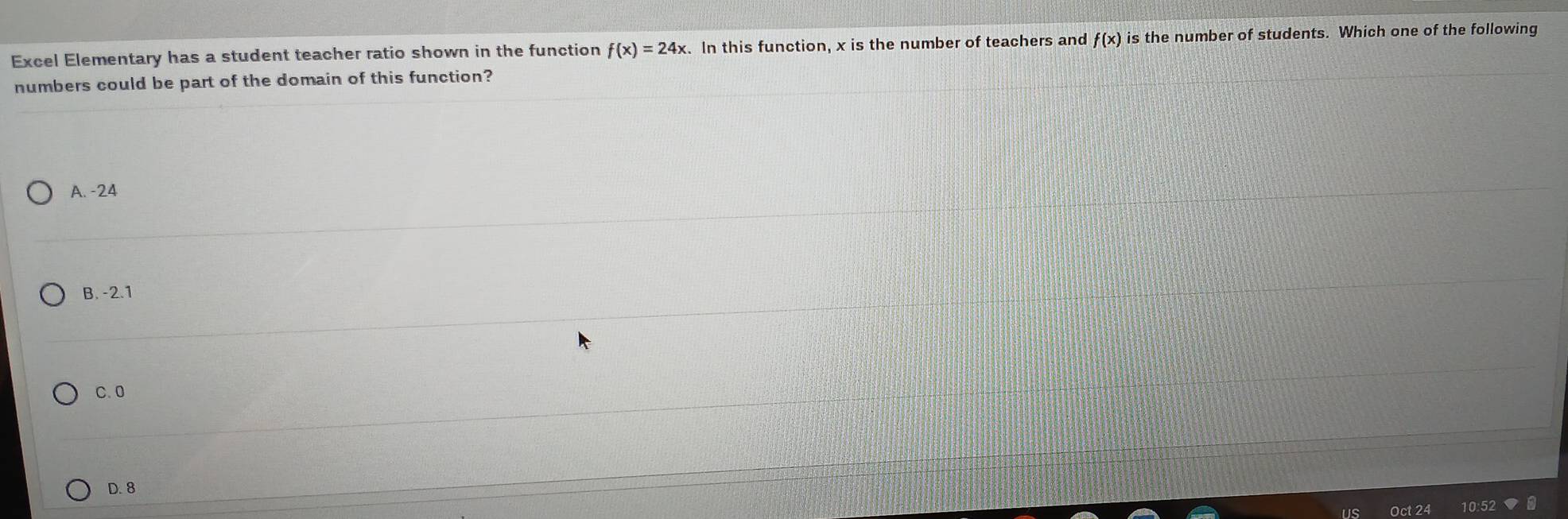 Excel Elementary has a student teacher ratio shown in the function f(x)=24x. In this function, x is the number of teachers and f(x) is the number of students. Which one of the following
numbers could be part of the domain of this function?
A. -24
B. -2.1
C. 0
D. 8
10:52