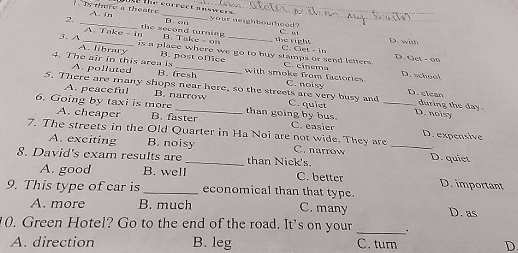 Ose the correct answers.
1. Is there a theatre _your neighbourhood?
A. in B. on
2. _the second turning C. at
A. Take - in B. Take - on C. Get - in
the right D. with
3. A _is a place where we go to buy stamps or send letters.
A. library B. post office C. cinema
D. Get - on
4. The air in this area is_ with smoke from factories.
D. school
A. polluted B. fresh C. noisy
5. There are many shops near here, so the streets are very busy and _D. noisy during the day.
D. clcan
A. peaceful B. narrow C. quiet
6. Going by taxi is more _than going by bus.
A. cheaper B. faster C. easier D. expensive
7. The streets in the Old Quarter in Ha Noi are not wide. They are_
A. exciting B. noisy C. narrow D. quiet
8. David's exam results are _than Nick's.
A. good B. well C. better D. important
9. This type of car is _economical than that type.
A. more B. much C. many D. as
10. Green Hotel? Go to the end of the road. It's on your_
.
A. direction B. leg C. turn D