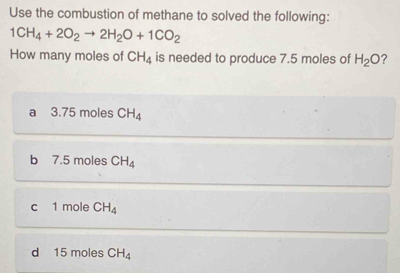 Use the combustion of methane to solved the following:
1CH_4+2O_2to 2H_2O+1CO_2
How many moles of CH_4 is needed to produce 7.5 moles of H_2O ?
a 3.75 moles CH_4
b 7.5 moles CH_4
c 1 mole CH_4
d 15 moles CH_4