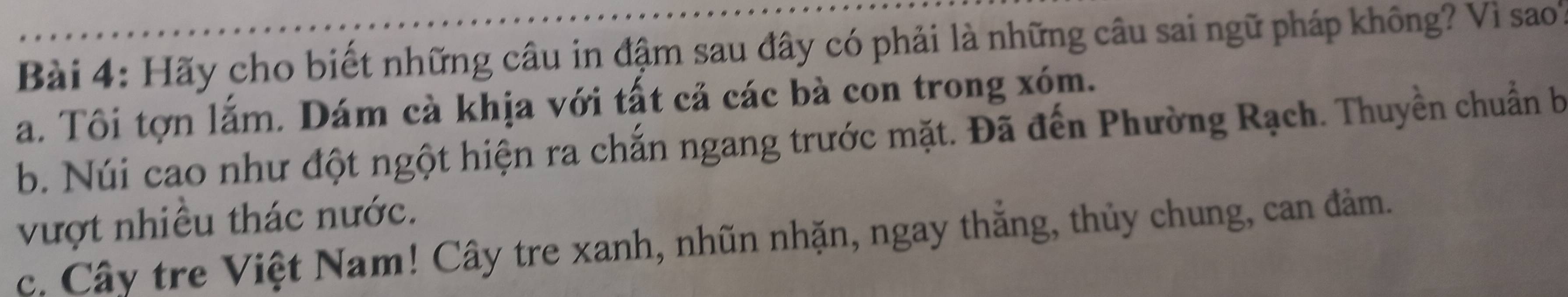 Hãy cho biết những câu in đậm sau đây có phải là những câu sai ngữ pháp không? Vì sao
a. Tôi tợn lắm. Dám cà khịa với tất cả các bà con trong xóm.
b. Núi cao như đột ngột hiện ra chắn ngang trước mặt. Đã đến Phường Rạch. Thuyền chuẩn b
vượt nhiều thác nước.
c. Cây tre Việt Nam! Cây tre xanh, nhũn nhặn, ngay thắng, thủy chung, can đảm.