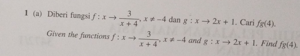 1 (a) Diberi fungsi f:xto  3/x+4 , x!= -4 dan g:xto 2x+1. Cari fg(4). 
Given the functions f:xto  3/x+4 , x!= -4 and g:xto 2x+1. Find fg(4).