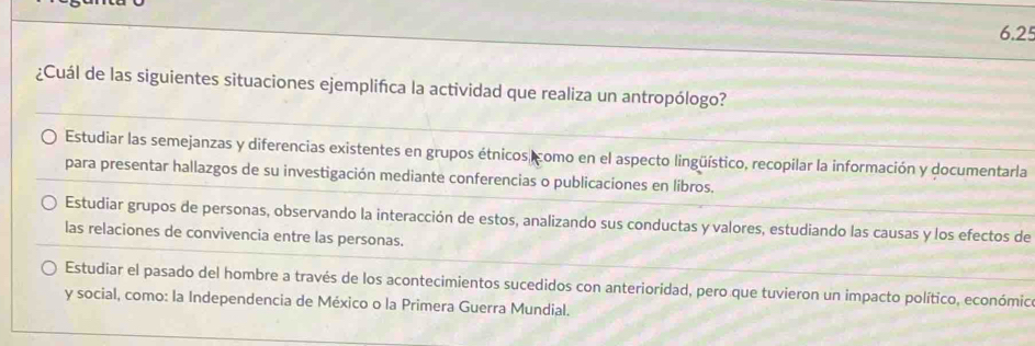 6.25
¿Cuál de las siguientes situaciones ejemplifca la actividad que realiza un antropólogo?
Estudiar las semejanzas y diferencias existentes en grupos étnicos como en el aspecto lingüístico, recopilar la información y documentarla
para presentar hallazgos de su investigación mediante conferencias o publicaciones en líbros.
Estudiar grupos de personas, observando la interacción de estos, analizando sus conductas y valores, estudiando las causas y los efectos de
las relaciones de convivencia entre las personas.
Estudiar el pasado del hombre a través de los acontecimientos sucedidos con anterioridad, pero que tuvieron un impacto político, económic
y social, como: la Independencia de México o la Primera Guerra Mundial.