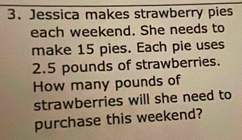 Jessica makes strawberry pies 
each weekend. She needs to 
make 15 pies. Each pie uses
2.5 pounds of strawberries. 
How many pounds of 
strawberries will she need to 
purchase this weekend?