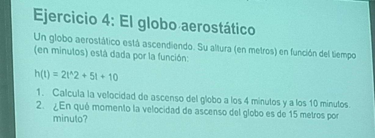 El globo aerostático 
Un globo aerostático está ascendiendo. Su altura (en metros) en función del tiempo 
(en minutos) está dada por la función:
h(t)=2t^(wedge)2+5t+10
1. Calcula la velocidad de ascenso del globo a los 4 minutos y a los 10 minutos. 
2、 ¿En qué momento la velocidad de ascenso del globo es de 15 metros por 
minuto?