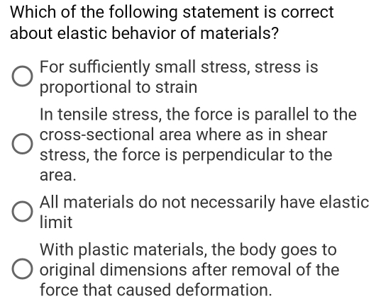 Which of the following statement is correct
about elastic behavior of materials?
For sufficiently small stress, stress is
proportional to strain
In tensile stress, the force is parallel to the
cross-sectional area where as in shear
stress, the force is perpendicular to the
area.
All materials do not necessarily have elastic
limit
With plastic materials, the body goes to
original dimensions after removal of the
force that caused deformation.