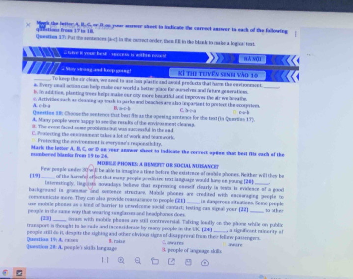 Mark the letter A. B. C. or D.on your answer sheet to indicate the correct answer to each of the following
questions from 17 to 18.
Question 17: Put the sentences (a-c) in the correct order, then fill in the blank to make a logical text.
# Give it your best - success is within reach! hà nộ1
.. Stay strong and keep going! Kì thi tuyển sinh vào 10
_
_. To keep the air clean, we need to use less plastic and avoid products that harm the environment.
a. Every small action can help make our world a better place for ourselves and future generations.
b. In addition, planting trees helps make our city more beautiful and improves the air we breathe.
c. Activities such as cleaning up trash in parks and beaches are also important to protect the ecosystem.
A. c-b-a B. a· c· b C. b-c-a c-a-b
Question 18: Choose the sentence that best fits as the opening sentence for the text (in Question 17).
A. Many people were happy to see the results of the environment cleanup.
B. The event faced some problems but was successful in the end
C. Protecting the environment takes a lot of work and teamwork.
Protecting the environment is everyone's responsibility.
Mark the letter A, B, C, or D on your answer sheet to indicate the correct option that best fits each of the
numbered blanks from 19 to 24.
MOBILE PHONES: A BENEFIT OR SOCIAL NUISANCE?
Few people under 30 will be able to imagine a time before the existence of mobile phones. Neither will they be
(19)_ of the harmful ef ect that many people predicted text language would have on young (20)_
Interestingly, linguists nowadays believe that expressing oneself clearly in texts is evidence of a good
background in grammar and sentence structure. Mobile phones are credited with encouraging people to
communicate more. They can also provide reassurance to people (21) _in dangerous situations. Some people
use mobile phones as a kind of barrier to unwelcome social contact; texting can signal your (22)_ to other
people in the same way that wearing sunglasses and headphones does.
(23)_ issues with mobile phones are still controversial. Talking loudly on the phone while on public
transport is thought to be rude and inconsiderate by many people in the UK. (24)_ , a significant minority of
people still do it, despite the sighing and other obvious signs of disapproval from their fellow passengers.
Question 19: A. raises B. raise C. awares aware
Question 20:A people's skills language B. people of language skills
1:1