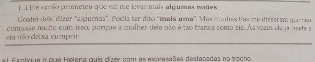 [...] Ele então prometeu que vai me levar mais algumas noites. 
Gostei dele dizer “algumas”. Podia ter dito “mais uma”. Mas minhas tias me disseram que não 
contasse muito com isso, porque a mulher dele não é tão franca como ele. Às vezes ele promete e 
ela não deixa cumprir. 
a) Explique o que Helena quis dizer com as expressões destacadas no trecho.