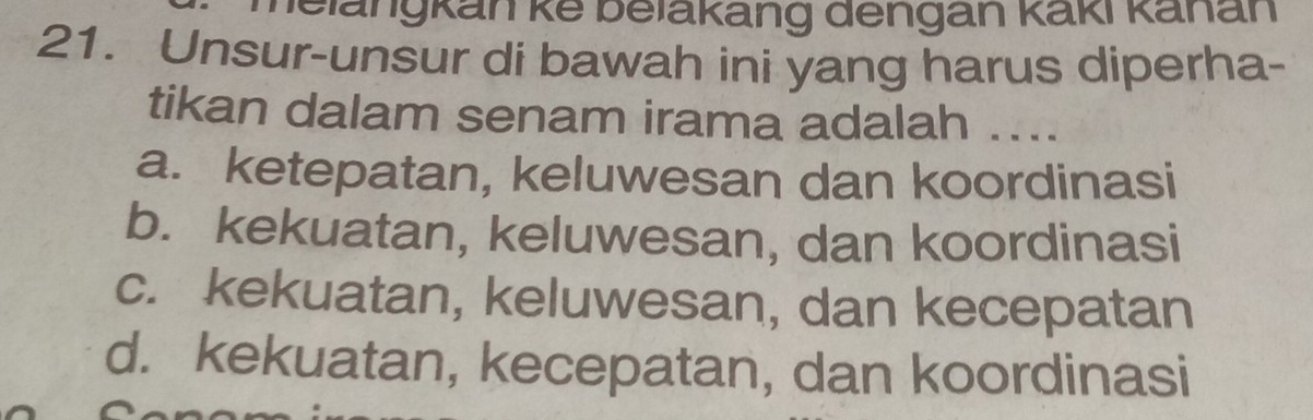 helängkan kế belakang dengan Kaki kanan
21. Unsur-unsur di bawah ini yang harus diperha-
tikan dalam senam irama adalah ....
a. ketepatan, keluwesan dan koordinasi
b. kekuatan, keluwesan, dan koordinasi
c. kekuatan, keluwesan, dan kecepatan
d. kekuatan, kecepatan, dan koordinasi