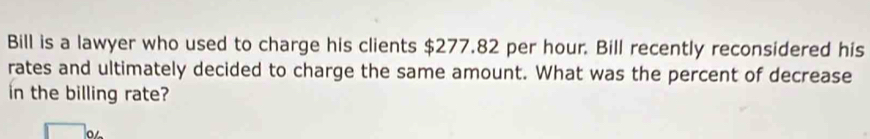 Bill is a lawyer who used to charge his clients $277.82 per hour. Bill recently reconsidered his 
rates and ultimately decided to charge the same amount. What was the percent of decrease 
in the billing rate?