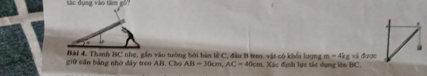 tác dụng vào tâm gồ? 
Bài 4. Thanh BC nhẹ, gắn vào tường bởi bản lễ C, đầu B treo. vật có khối lượng m=4kg và được 
giữ cần bằng nhờ dây treo AB. Cho AB=30cm, AC=40cm. Xác định lực tác dụng lên BC.