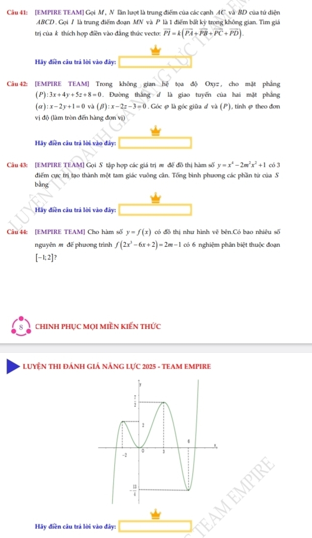 [EMPIRE TEAM] Gọi M, N lần lượt là trung điểm của các cạnh AC và BD của tứ diện
ABCD . Gọi / là trung điểm đoạn MN và P là 1 điểm bất kỳ trong không gian. Tìm giá
trị của k thích hợp điền vào đẳng thức vecto: overline PI=k(overline PA+overline PB+overline PC+overline PD).
Hãy điền câu trả lời vào đây:
Câu 42: [EMPIRE TEAM] Trong không gian hệ tọa độ Oxyz , cho mặt phẳng
(P) :3x+4y+5z+8=0. Đường thắng d là giao tuyến của hai mặt phẳng
(α) :x-2y+1=0 và (beta ):x-2z-3=0. Góc ø là góc giữa d và (P), tính ø theo đơn
vị độ (làm tròn đến hàng đơn vị)
Hãy điền câu trả lời vào đây:
Câu 43: [EMPIRE TEAM] Gọi S tập hợp các giá trị m để đồ thị hàm số y=x^4-2m^2x^2+1 có 3
đdiểm cực trị tạo thành một tam giác vuông cân. Tổng bình phương các phần tử của S
bằng
Hãy điền câu trả lời vào đây:
Câu 44: [EMPIRE TEAM] Cho hàm số y=f(x) có đồ thị như hình vẽ bên.Có bao nhiêu số
nguyên m để phương trình f(2x^3-6x+2)=2m-1 có 6 nghiệm phân biệt thuộc đoạn
[-1;2] 2
8 chINH PHụC mọI MIềN kIếN thức
LUYỆN THI ĐÁNH GIÁ NĂNG LựC 2025 - TEAM EMPIRE
Hãy điền câu trả lời vào đây: □ AM EMPIR