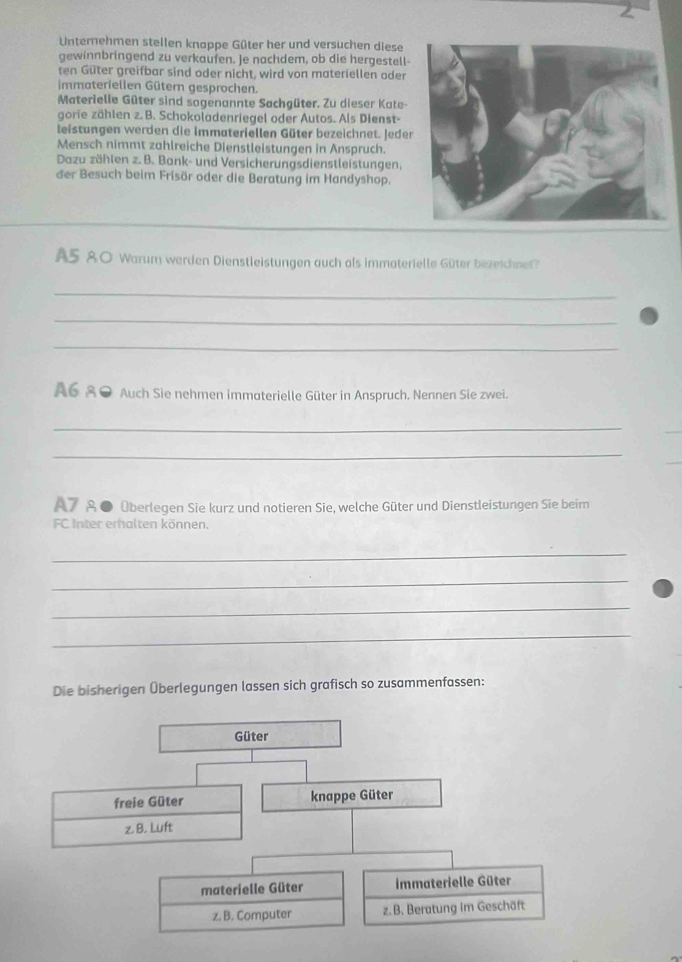 Unternehmen stellen knappe Güter her und versuchen diese
gewinnbringend zu verkaufen. Je nachdem, ob die hergestell-
ten Güter greifbar sind oder nicht, wird von materiellen oder
immateriellen Gütern gesprochen.
Materielle Güter sind sogenannte Sachgüter. Zu dieser Kate-
gorie zählen 2. B. Schokoladenriegel oder Autos. Als Dienst-
leistungen werden die Immateriellen Güter bezeichnet. Jeder
Mensch nimmt zahlreiche Dienstleistungen in Anspruch.
Dazu zählen z. B. Bank- und Versicherungsdienstleistungen,
der Besuch beim Frisör oder die Beratung im Handyshop.
A5 80 Warum werden Dienstleistungen auch als immaterielle Güter bezeichnet?
_
_
_
A6 80 Auch Sie nehmen immaterielle Güter in Anspruch. Nennen Sie zwei.
_
_
_
_
A7 ● Überlegen Sie kurz und notieren Sie, welche Güter und Dienstleistungen Sie beim
FC Inter erhalten können.
_
_
_
_
Die bisherigen Überlegungen lassen sich grafisch so zusammenfassen:
Güter
freie Güter knappe Güter
z. B. Luft
materielle Güter immaterielle Güter
z. B. Computer z. B. Beratung im Geschäft